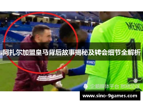 阿扎尔加盟皇马背后故事揭秘及转会细节全解析