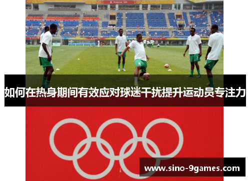 如何在热身期间有效应对球迷干扰提升运动员专注力