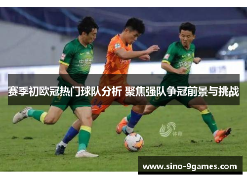 赛季初欧冠热门球队分析 聚焦强队争冠前景与挑战