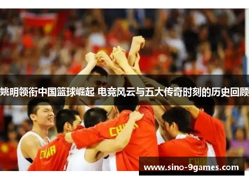 姚明领衔中国篮球崛起 电竞风云与五大传奇时刻的历史回顾