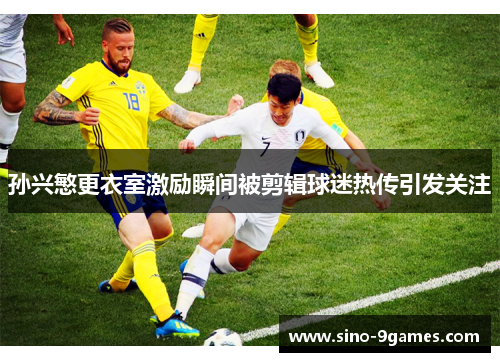 孙兴慜更衣室激励瞬间被剪辑球迷热传引发关注