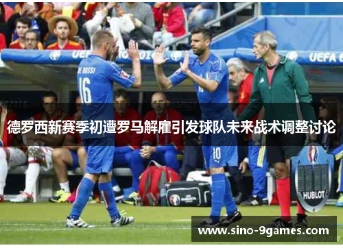 德罗西新赛季初遭罗马解雇引发球队未来战术调整讨论