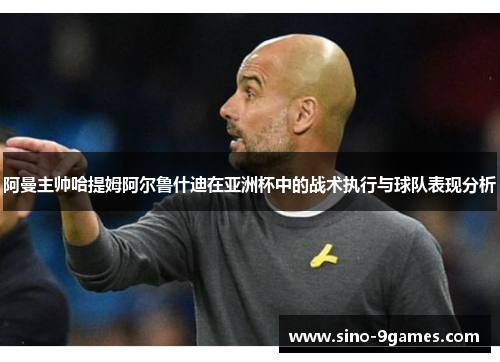 阿曼主帅哈提姆阿尔鲁什迪在亚洲杯中的战术执行与球队表现分析 阿曼主帅哈提姆阿尔鲁什迪在亚洲杯中的战术执行与球队表现分析