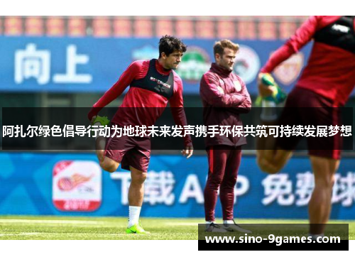 阿扎尔绿色倡导行动为地球未来发声携手环保共筑可持续发展梦想 阿扎尔绿色倡导行动为地球未来发声携手环保共筑可持续发展梦想