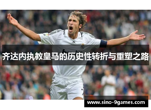 齐达内执教皇马的历史性转折与重塑之路 齐达内执教皇马的历史性转折与重塑之路
