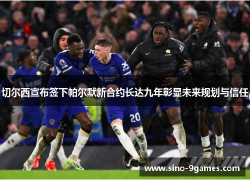 切尔西宣布签下帕尔默新合约长达九年彰显未来规划与信任 切尔西宣布签下帕尔默新合约长达九年彰显未来规划与信任